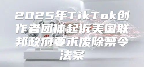 2025年TikTok创作者团体起诉美国联邦政府要求废除禁令法案