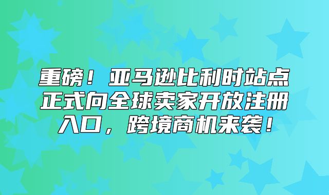 重磅！亚马逊比利时站点正式向全球卖家开放注册入口，跨境商机来袭！