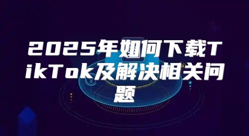 2025年如何下载TikTok及解决相关问题