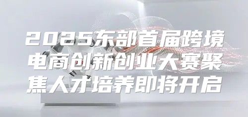 2025东部首届跨境电商创新创业大赛聚焦人才培养即将开启
