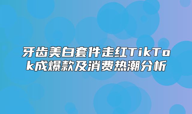 牙齿美白套件走红TikTok成爆款及消费热潮分析