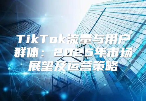 TikTok流量与用户群体：2025年市场展望及运营策略