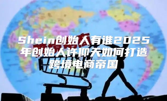 Shein创始人有谁2025年创始人许仰天如何打造跨境电商帝国