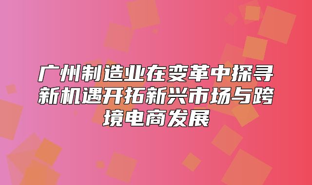 广州制造业在变革中探寻新机遇开拓新兴市场与跨境电商发展