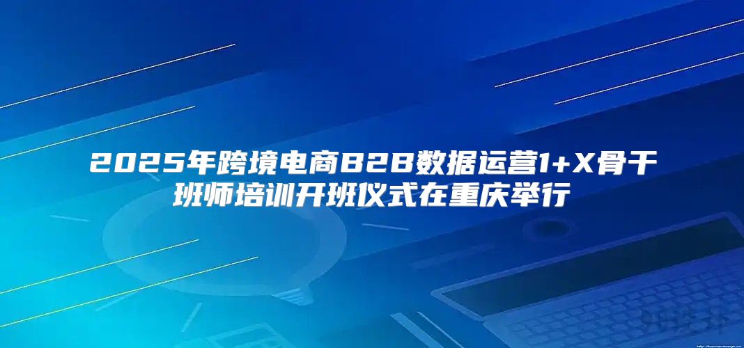 2025年跨境电商B2B数据运营1+X骨干班师培训开班仪式在重庆举行