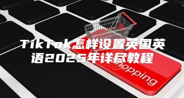 TikTok怎样设置英国英语2025年详尽教程