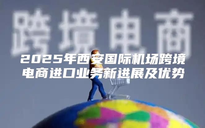 2025年西安国际机场跨境电商进口业务新进展及优势