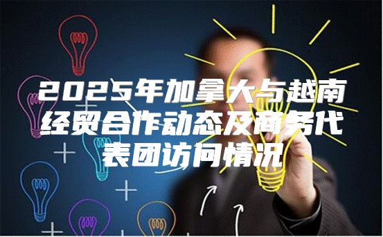 2025年加拿大与越南经贸合作动态及商务代表团访问情况