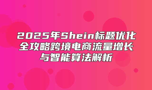 2025年Shein标题优化全攻略跨境电商流量增长与智能算法解析
