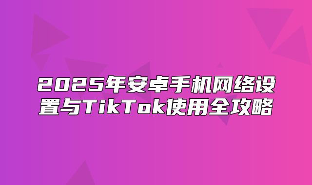 2025年安卓手机网络设置与TikTok使用全攻略
