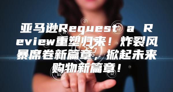 亚马逊Request a Review重塑归来！炸裂风暴席卷新篇章，掀起未来购物新篇章！