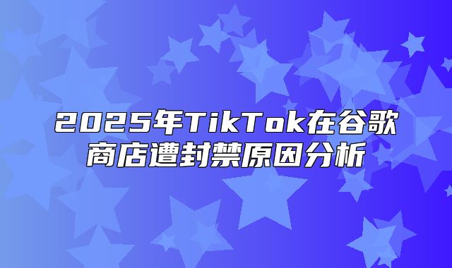 2025年TikTok在谷歌商店遭封禁原因分析