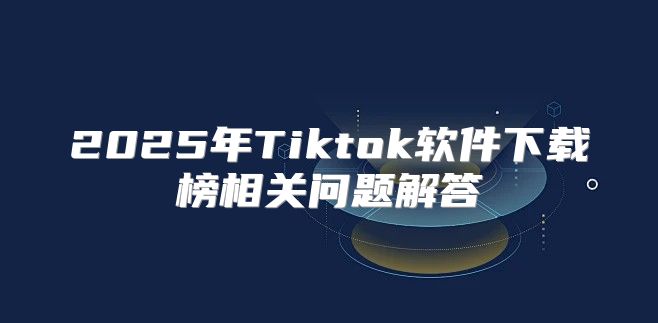 2025年Tiktok软件下载榜相关问题解答