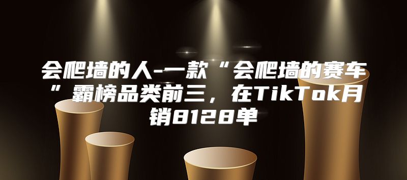 会爬墙的人-一款“会爬墙的赛车”霸榜品类前三，在TikTok月销8128单
