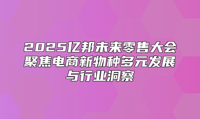 2025亿邦未来零售大会聚焦电商新物种多元发展与行业洞察