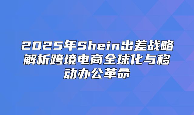 2025年Shein出差战略解析跨境电商全球化与移动办公革命