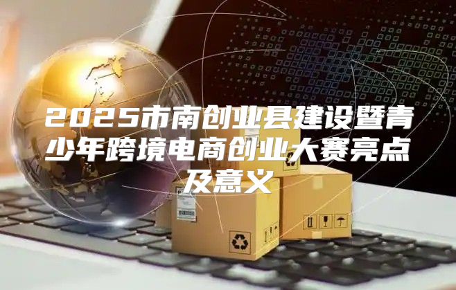 2025市南创业县建设暨青少年跨境电商创业大赛亮点及意义