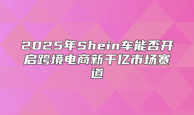 2025年Shein车能否开启跨境电商新千亿市场赛道