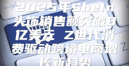 2025年SheIn头饰销售额突破8亿美元 Z世代消费驱动跨境电商增长新趋势