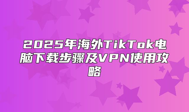 2025年海外TikTok电脑下载步骤及VPN使用攻略