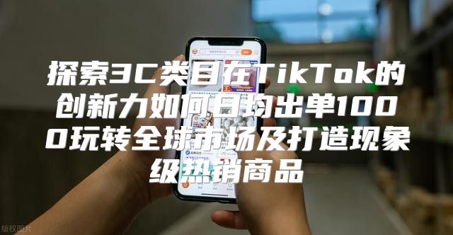 探索3C类目在TikTok的创新力如何日均出单1000玩转全球市场及打造现象级热销商品
