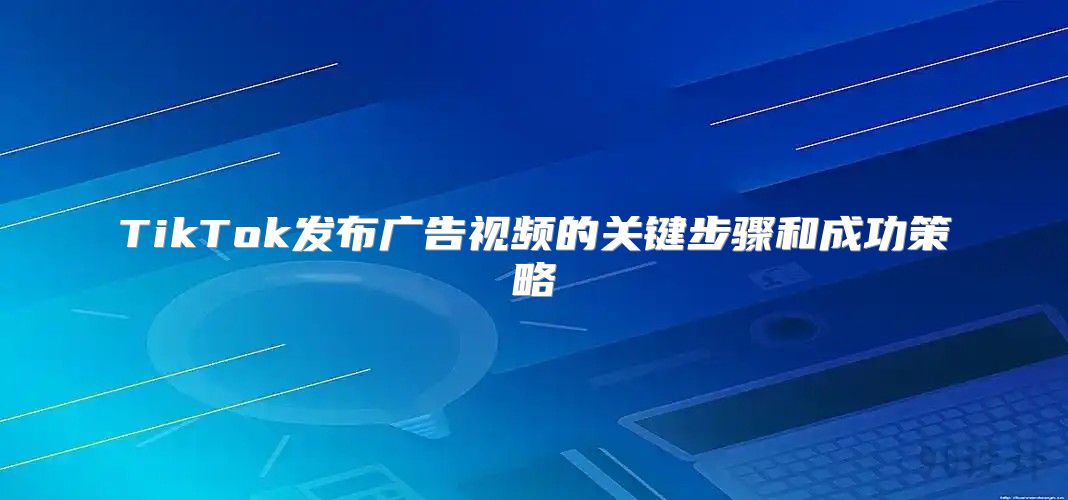 TikTok发布广告视频的关键步骤和成功策略