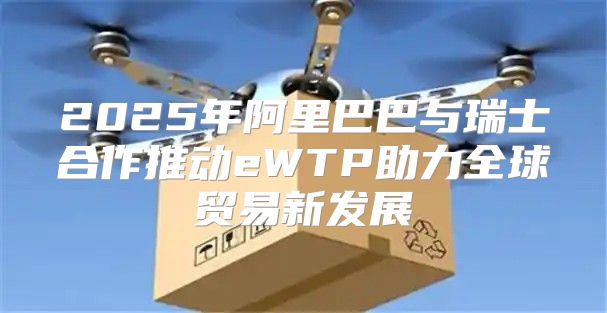 2025年阿里巴巴与瑞士合作推动eWTP助力全球贸易新发展