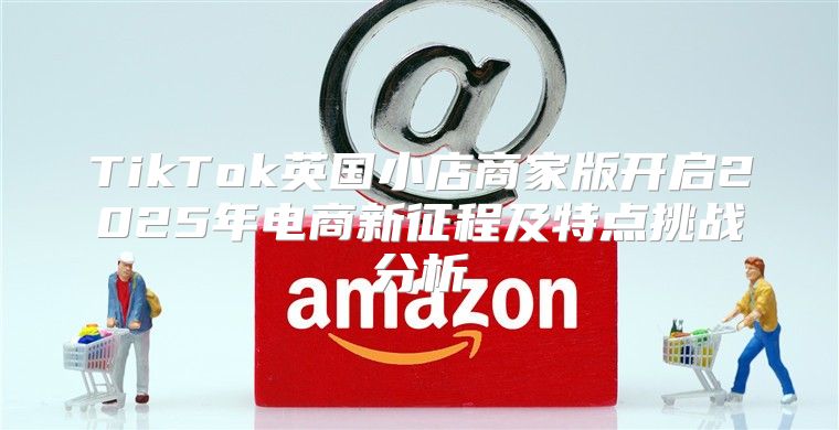 TikTok英国小店商家版开启2025年电商新征程及特点挑战分析