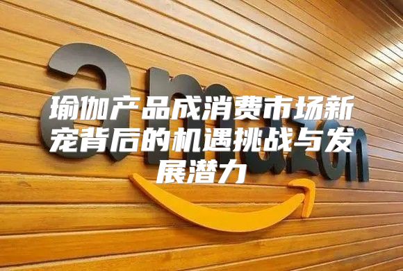瑜伽产品成消费市场新宠背后的机遇挑战与发展潜力