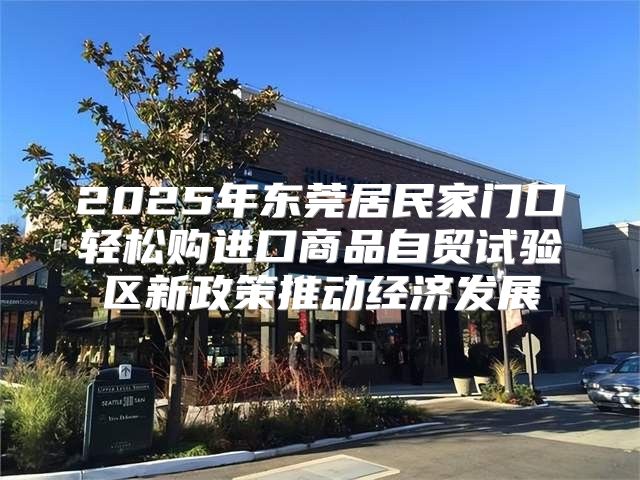 2025年东莞居民家门口轻松购进口商品自贸试验区新政策推动经济发展