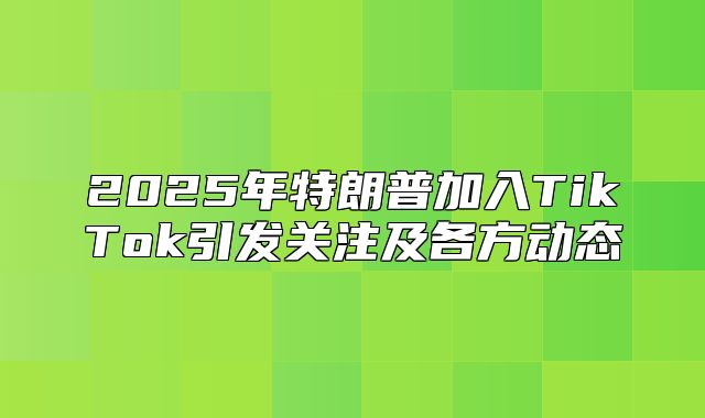 2025年特朗普加入TikTok引发关注及各方动态