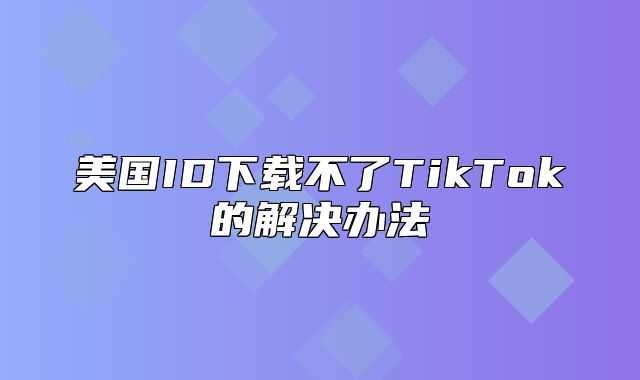 美国ID下载不了TikTok的解决办法