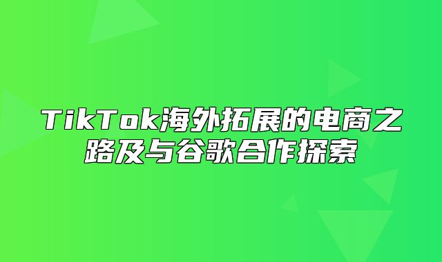 TikTok海外拓展的电商之路及与谷歌合作探索