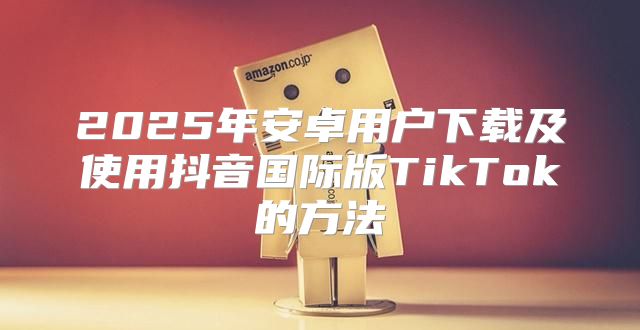 2025年安卓用户下载及使用抖音国际版TikTok的方法