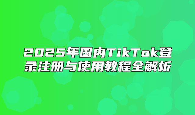 2025年国内TikTok登录注册与使用教程全解析
