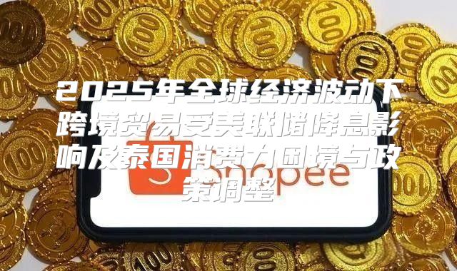 2025年全球经济波动下跨境贸易受美联储降息影响及泰国消费力困境与政策调整