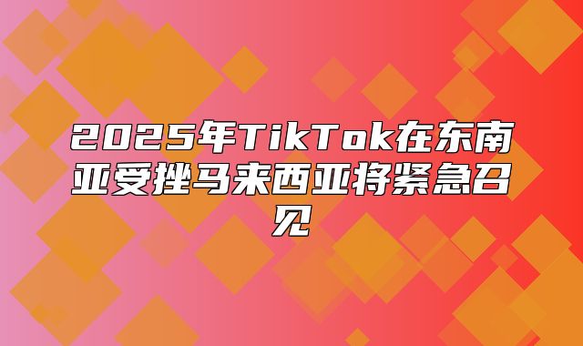 2025年TikTok在东南亚受挫马来西亚将紧急召见