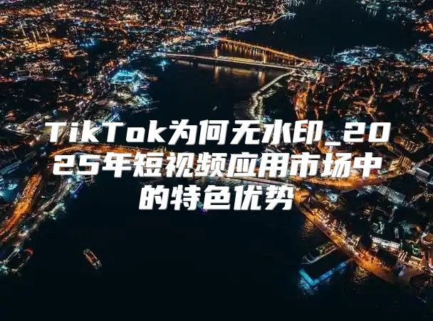 TikTok为何无水印_2025年短视频应用市场中的特色优势