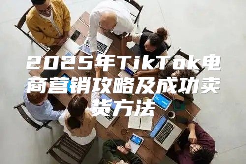 2025年TikTok电商营销攻略及成功卖货方法