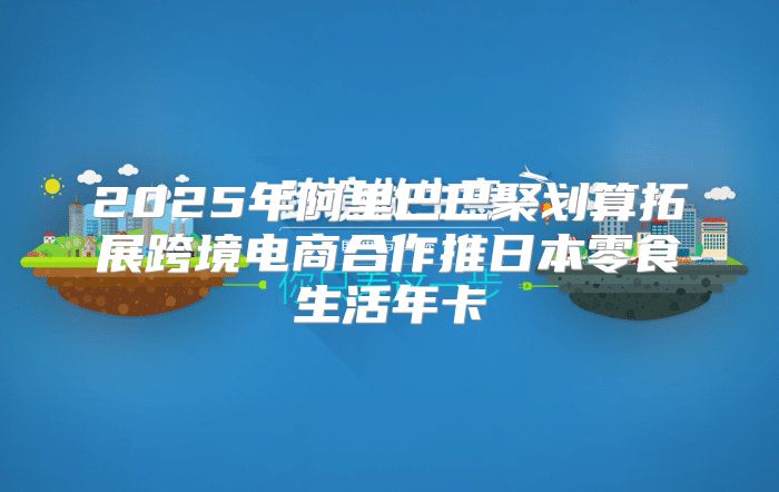 2025年阿里巴巴聚划算拓展跨境电商合作推日本零食生活年卡