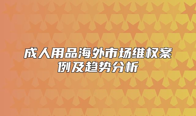 成人用品海外市场维权案例及趋势分析