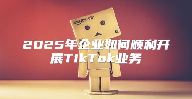 2025年企业如何顺利开展TikTok业务