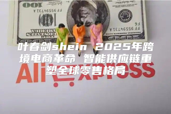 叶春剑shein 2025年跨境电商革命 智能供应链重塑全球零售格局