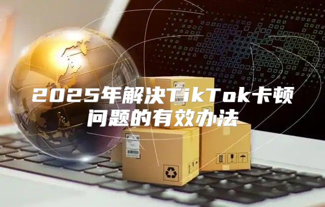 2025年解决TikTok卡顿问题的有效办法