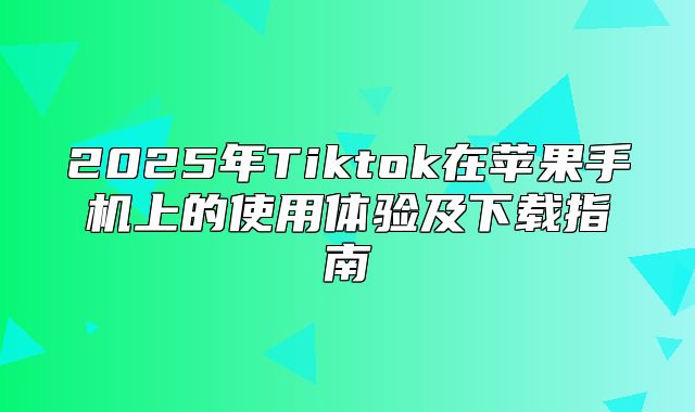 2025年Tiktok在苹果手机上的使用体验及下载指南