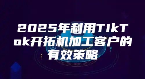 2025年利用TikTok开拓机加工客户的有效策略