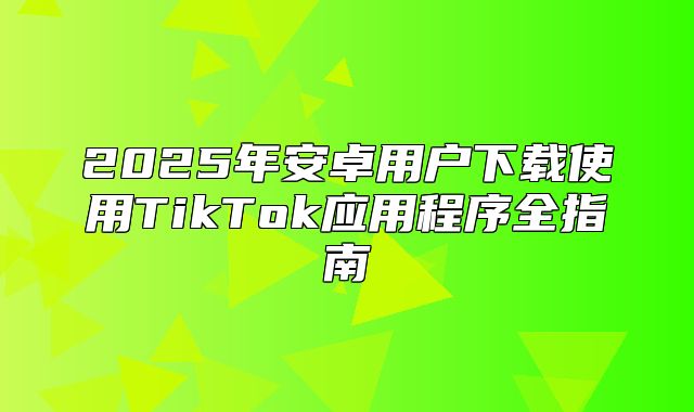 2025年安卓用户下载使用TikTok应用程序全指南