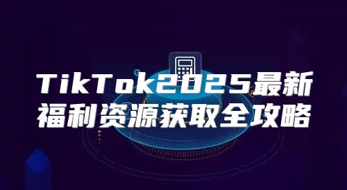 TikTok2025最新福利资源获取全攻略