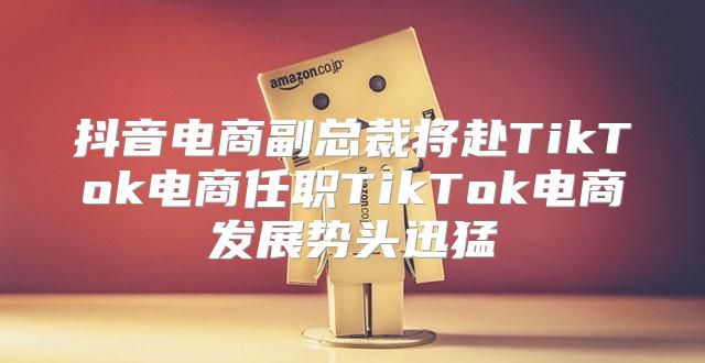 抖音电商副总裁将赴TikTok电商任职TikTok电商发展势头迅猛