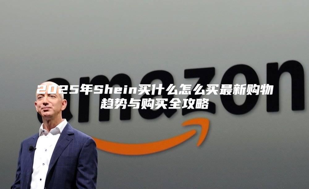 2025年Shein买什么怎么买最新购物趋势与购买全攻略